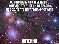 осознавать, что тебе нужно исправлять учебу и всё равно продолжать играть на фасткапе ахуенно