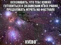 осознавать, что тебе нужно готовиться к экзаменам и все равно продолжать играть на фасткапе хуёво