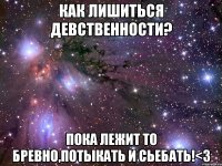 как лишиться девственности? пока лежит то бревно,потыкать и сьебать!<3