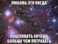 любовь это когда поцеловать хочешь больше чем потрахать