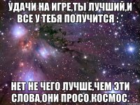 удачи на игре,ты лучший,и все у тебя получится : * нет не чего лучше,чем эти слова,они просо космос.