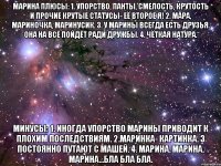 марина плюсы: 1. упорство, панты, смелость, крутость и прочие крутые статусы- её второе я! 2. мара, мариночка, маринусик. 3. у марины всегда есть друзья. она на всё пойдёт ради дружбы. 4. чёткая натура. минусы: 1. иногда упорство марины приводит к плохим последствиям. 2.маринка- картинка. 3 постоянно путают с машей. 4. марина, марина, марина...бла бла бла.