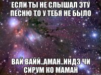 если ты не слышал эту песню то у тебя не было вай вайй..аман..индз чи сирум ко маман