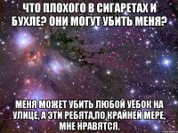 что плохого в сигаретах и бухле? они могут убить меня? меня может убить любой уёбок на улице, а эти ребята,по крайней мере, мне нравятся.