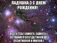 ладушка:3 с днем рождения!:* всего тебе самого, самого:) оставайся всегда такой же позитивной и милой;)