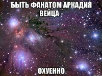 быть фанатом аркадия вейца - охуенно