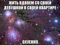 жить вдвоем со своей девушкой в своей квартире охуенно