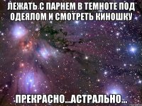 лежать с парнем в темноте под одеялом и смотреть киношку прекрасно...астрально...