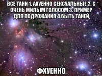 все тани 1. ахуенно сексуальные 2. с очень милым голосом 3. пример для подрожания 4.быть таней фхуенно