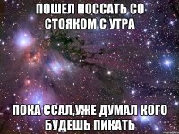 пошел поссать со стояком с утра пока ссал,уже думал кого будешь пикать