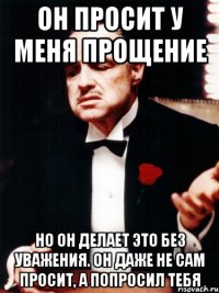 он просит у меня прощение но он делает это без уважения. он даже не сам просит, а попросил тебя