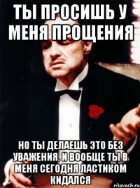 ты просишь у меня прощения но ты делаешь это без уважения. и вообще ты в меня сегодня ластиком кидался