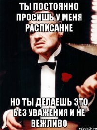 ты постоянно просишь у меня расписание но ты делаешь это без уважения и не вежливо