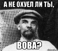 а не охуел ли ты, вова?