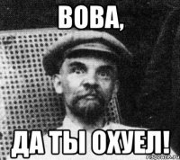 вова, да ты охуел!