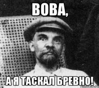 вова, а я таскал бревно!