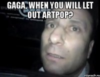 gaga, when you will let out artpop? 