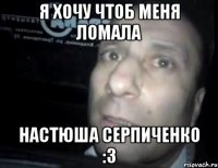 я хочу чтоб меня ломала настюша серпиченко :3