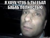 я хочу чтоб б ты ебал бабаб полностью 