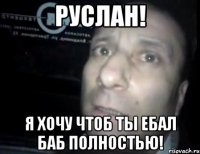 руслан! я хочу чтоб ты ебал баб полностью!