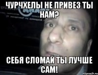 чурчхелы не привез ты нам? себя сломай ты лучше сам!