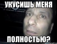 укусишь меня полностью?