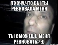 я хочу,что бы ты ревновала меня ты сможешь меня ревновать? :d