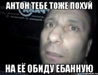 антон тебе тоже похуй на её обиду ебанную