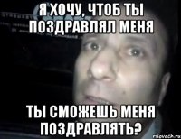 я хочу, чтоб ты поздравлял меня ты сможешь меня поздравлять?