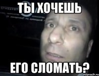 ты хочешь его сломать?