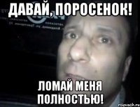 давай, поросенок! ломай меня полностью!