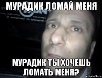 мурадик ломай меня мурадик ты хочешь ломать меня?