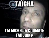 таїска ты можешь сломать галоши ?