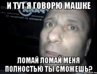 и тут я говорю машке ломай ломай меня полностью ты сможешь?