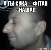 а ты сука ---фітан --наша!! 