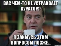 вас чем-то не устраивает куратор? я займусь этим вопросом позже...