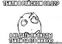 тбили в райском 08.02? а не дать ли пизды тбили за его мняху?