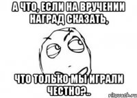 а что, если на вручении наград сказать, что только мы играли честно?..