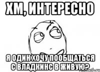 хм, интересно я один хочу пообщаться с владкинс в живую?