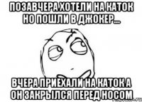 позавчера хотели на каток но пошли в джокер... вчера приехали на каток а он закрылся перед носом