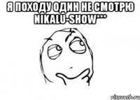 я походу один не смотрю nikalu-show*** 