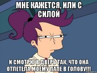 мне кажется, или с силой и смотрю в дверь так, что она отлетела моему папе в голову!!!