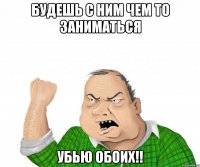 будешь с ним чем то заниматься убью обоих!!