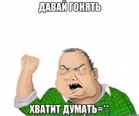 давай гонять хватит думать=**