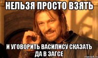 нельзя просто взять и уговорить василису сказать да в загсе