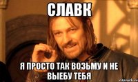 славк я просто так возьму и не выебу тебя