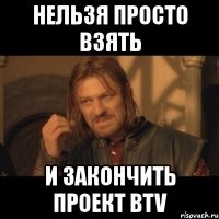 нельзя просто взять и закончить проект btv