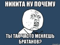 никита ну почему ты так часто меняешь братанов?