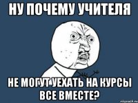 ну почему учителя не могут уехать на курсы все вместе?