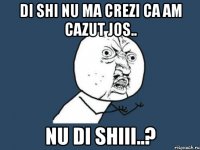 di shi nu ma crezi ca am cazut jos.. nu di shiii..?